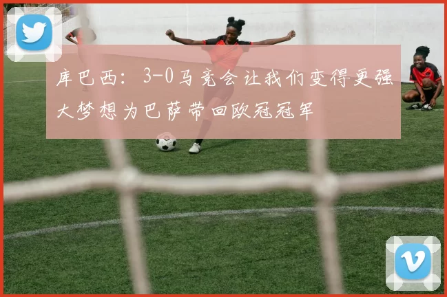 库巴西：3-0马竞会让我们变得更强大梦想为巴萨带回欧冠冠军
