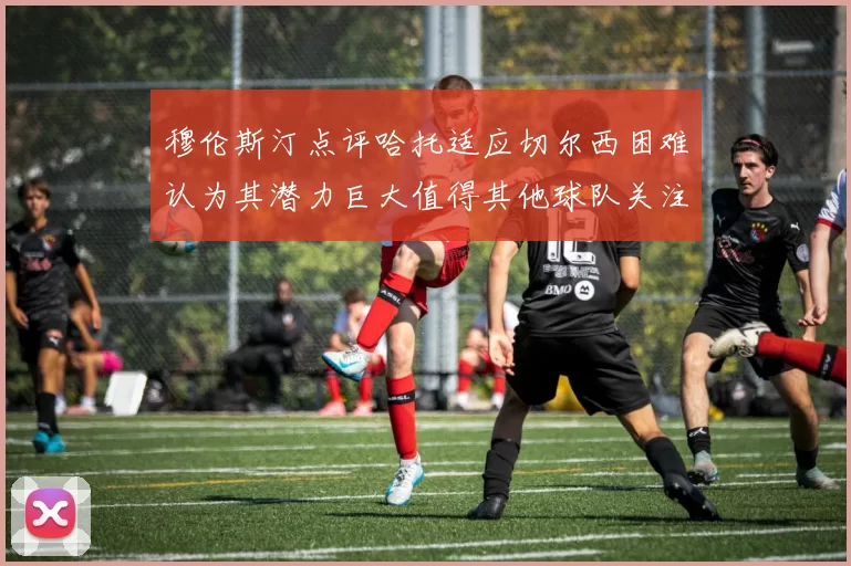 穆伦斯汀点评哈托适应切尔西困难认为其潜力巨大值得其他球队关注