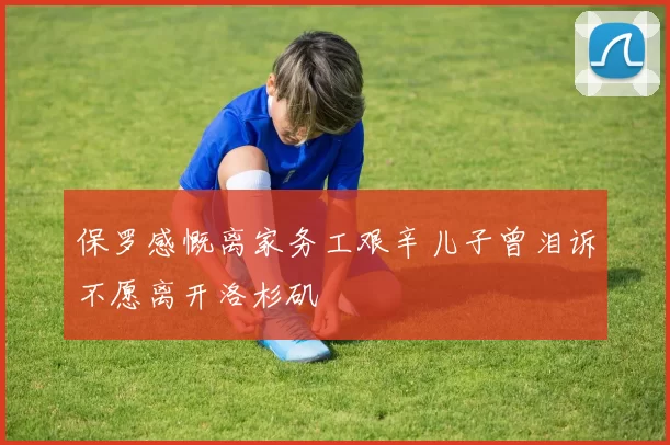 保罗感慨离家务工艰辛儿子曾泪诉不愿离开洛杉矶