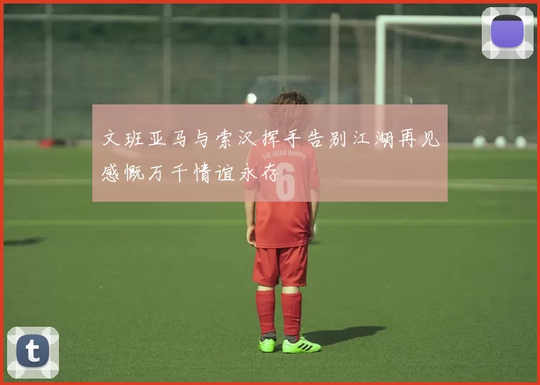 文班亚马与索汉挥手告别江湖再见感慨万千情谊永存