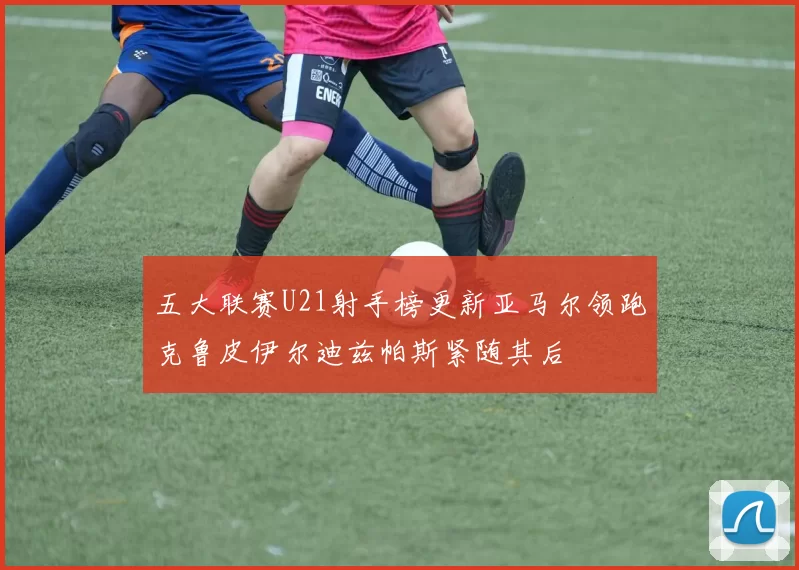 五大联赛U21射手榜更新亚马尔领跑克鲁皮伊尔迪兹帕斯紧随其后