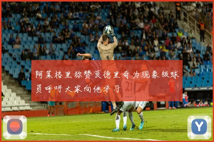 阿莱格里称赞莫德里奇为现象级球员呼吁大家向他学习