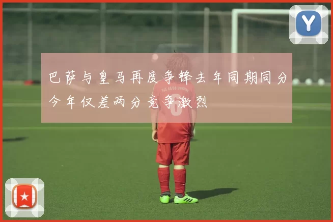 巴萨与皇马再度争锋去年同期同分今年仅差两分竞争激烈
