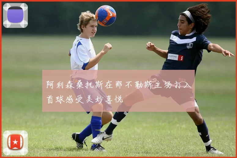 阿利森桑托斯在那不勒斯主场打入首球感受美妙喜悦