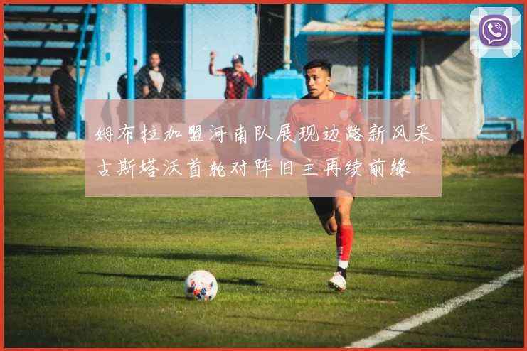 姆布拉加盟河南队展现边路新风采古斯塔沃首轮对阵旧主再续前缘
