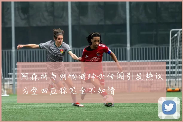 阿森纳与利物浦转会传闻引发热议戈登回应称完全不知情