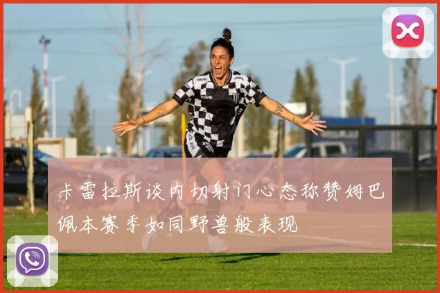 卡雷拉斯谈内切射门心态称赞姆巴佩本赛季如同野兽般表现