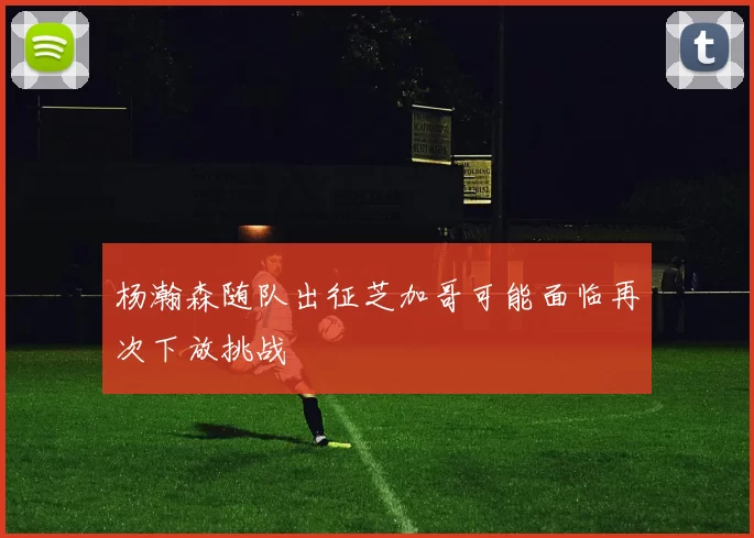 杨瀚森随队出征芝加哥可能面临再次下放挑战