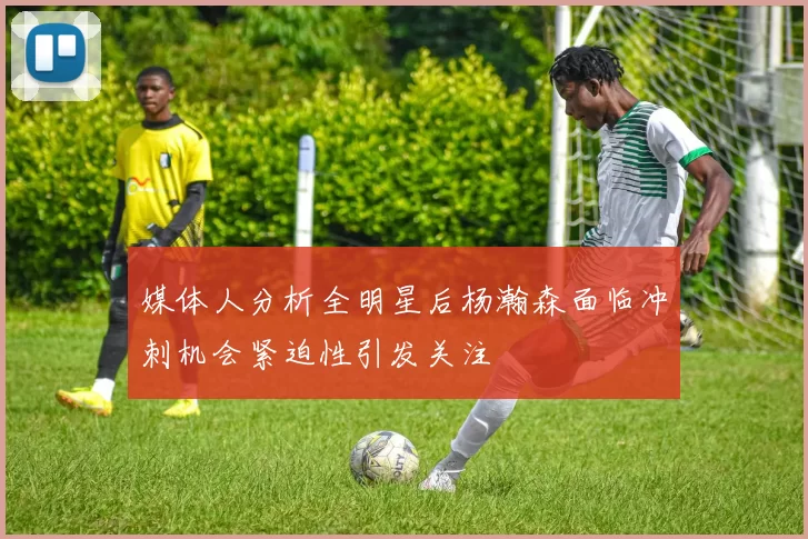 媒体人分析全明星后杨瀚森面临冲刺机会紧迫性引发关注