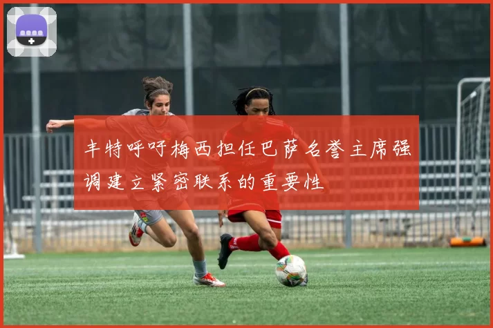 丰特呼吁梅西担任巴萨名誉主席强调建立紧密联系的重要性