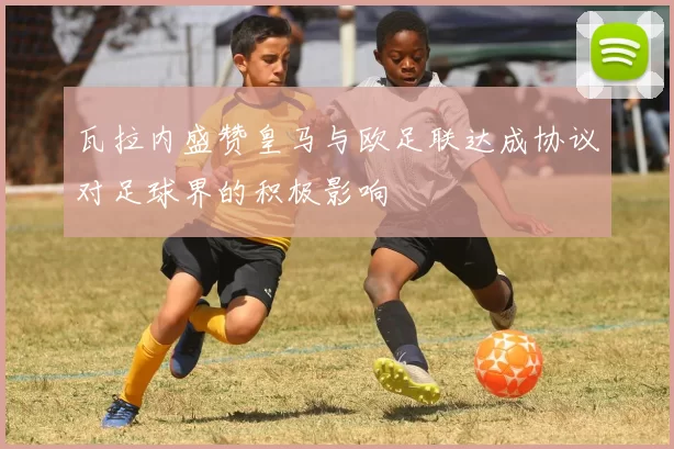 瓦拉内盛赞皇马与欧足联达成协议对足球界的积极影响