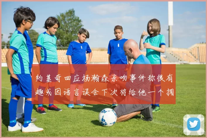 约基奇回应杨瀚森亲吻事件称很有趣或因语言误会下次将给他一个拥抱