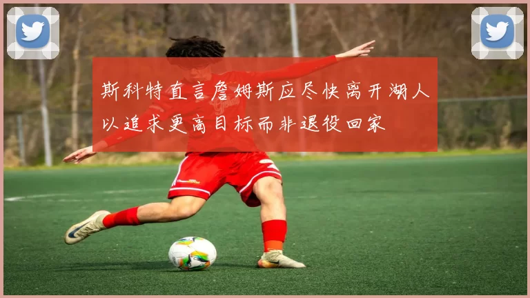 斯科特直言詹姆斯应尽快离开湖人以追求更高目标而非退役回家