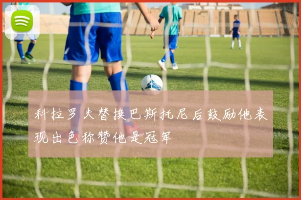科拉罗夫替换巴斯托尼后鼓励他表现出色称赞他是冠军