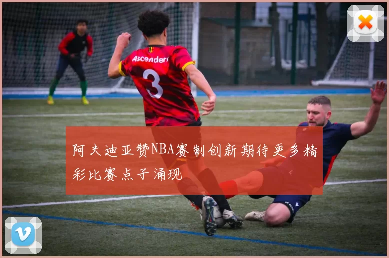 阿夫迪亚赞NBA赛制创新期待更多精彩比赛点子涌现