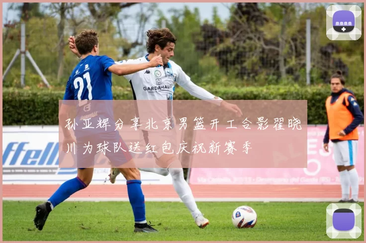 孙亚辉分享北京男篮开工合影翟晓川为球队送红包庆祝新赛季
